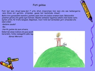 Pizti galdua Pizti  bat  naiz  Arual izena dut, 7  urte  ditut, Aizarotzen  bizi  naiz  eta  oso  beldurgarria  naiz.  Orain  niri  gertatu  zitzaidan  gauza  bat  kontatuko  dizuet.  Behin nire gurasoekin mendira joateko esan nien eta baloia eraman nuen. Baloiarekin jolasten geratu eta galdu egin nintzen. Basoko animaliei laguntza eskatu nien baina izutu egiten ziren. Ni triste nengoen. Bapatean…txori txiki bat sorbaldan jarri zitzaidan eta esan zidan: -Galduta zaude? -Bai. -Hortik joaten da zure etxera. Eskerrak eman nizkion eta poz-pozik etxera bueltatu nintzen.  Askotan oroitzen naiz berarekin, txikia izanagatik asko lagundu zidan. Garazi Mercero 