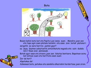 Bazen behin bota bat eta Pepito Luis izena  zuen .  Mendira joan zen  eta topo egin zuen platano batekin  eta esan  zion  botak  platanori: zergatik  ez zara herrira  joaten gaur? ez  duzu  ikusten zuhaitzetik zintzilikatuta nagoela eta  ezin  dudala  ibili.? Esan zion  platanoak. Botak agur esan eta etxera joan zen  lokatza kentzera. Bapatean soinu bat entzun zuen eta harrituta esan zuen: Zer da hori? A!patukoa da!  Azkenean bota, patukoa eta sandalia elkarrekin hordartzaa joan ziren. Ander  Biurrarena Bota 