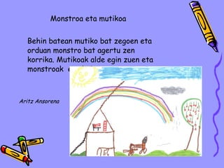 Monstroa eta mutikoa Behin batean mutiko bat zegoen eta orduan monstro bat agertu zen korrika. Mutikoak alde egin zuen eta monstroak  ere bai. Aritz Ansorena 