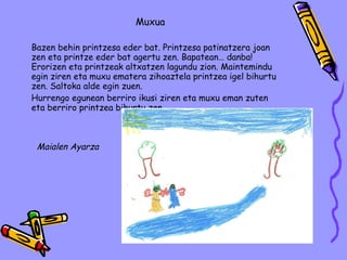Muxua Bazen behin printzesa eder bat.  Printzesa patinatzera joan zen eta printze eder bat agertu zen. Bapatean… danba! Erorizen eta printzeak altxatzen lagundu zion. Maintemindu egin ziren eta muxu ematera zihoaztela printzea igel bihurtu zen. Saltoka alde egin zuen.  Hurrengo egunean berriro ikusi ziren eta muxu eman zuten eta berriro printzea bihurtu zen.  Maialen Ayarza 