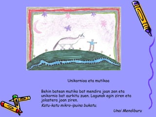 Unikornioa eta mutikoa Behin batean mutiko bat mendira joan zen eta unikornio bat aurkitu zuen. Lagunak egin ziren eta jolastera joan ziren. Katu-katu mikro-ipuina bukatu. Unai Mendiburu 