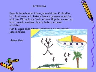 Krokodiloa Egun batean hondartzara joan nintzen. Krokodilo bat ikusi nuen  eta kokodriloaren gainean montatu nintzen. Olatuak surfeatu nituen. Bapatean ekaitza hasi zen eta olatuak uharte batera eraman ninduten. Han bi egun pasa nituen. Azkenean belero batek jaso ninduen. Ruben Buyo 