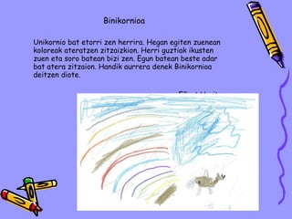 Binikornioa Unikornio bat etorri zen herrira. Hegan egiten zuenean koloreak ateratzen zitzaizkion. Herri guztiak ikusten zuen eta soro batean bizi zen. Egun batean beste adar bat atera zitzaion. Handik aurrera denek Binikornioa deitzen diote. Eñaut Urritza 