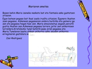 Mariaren ametsa Bazen behin Maria izeneko neskato bat eta fantasia asko gustatzen zitzaion. Egun batean pegaso bat ikusi zuela iruditu zitzaion. Egunero ikusten zuen pegasoa. Azkenean pegasoaren ondora hurbildu eta gainera igo zen eta pegasoa hegan hasi zen. Maria emozionatua zegoen,zerutik guztia ikusten zen.Azkenean pegasoa lurrera jeitsi zen unikornioen lurraldera.Kristalezko tunel batetik pasa ziren pegasoa eta Maria.Tunelaren beste aldean unikornio asko zeuden unikornio erreginaren gaztelura sartzen ari zirenean esnatu zen,ametsa zen. Izai Rodriguez 