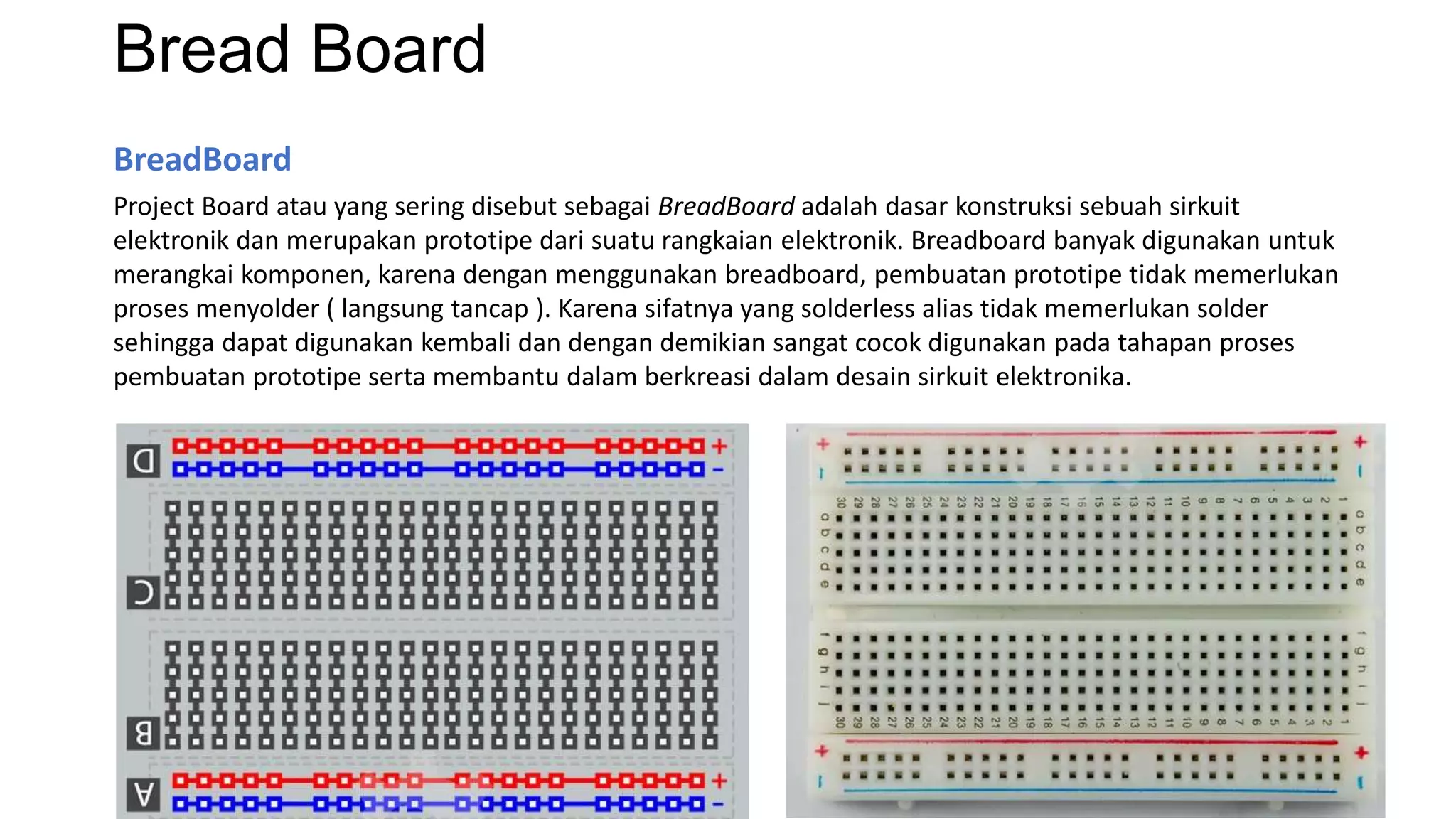 Bread Board
BreadBoard
Project Board atau yang sering disebut sebagai BreadBoard adalah dasar konstruksi sebuah sirkuit
elektronik dan merupakan prototipe dari suatu rangkaian elektronik. Breadboard banyak digunakan untuk
merangkai komponen, karena dengan menggunakan breadboard, pembuatan prototipe tidak memerlukan
proses menyolder ( langsung tancap ). Karena sifatnya yang solderless alias tidak memerlukan solder
sehingga dapat digunakan kembali dan dengan demikian sangat cocok digunakan pada tahapan proses
pembuatan prototipe serta membantu dalam berkreasi dalam desain sirkuit elektronika.
 