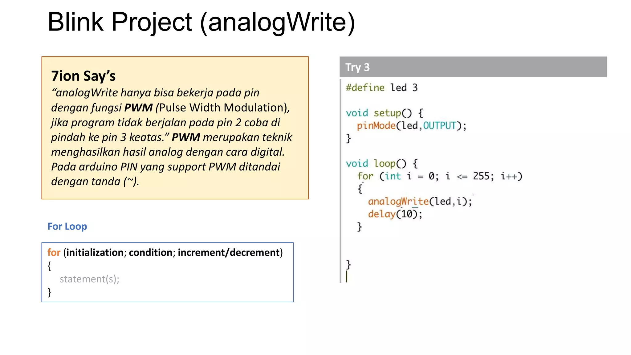 Blink Project (analogWrite)
7ion Say’s
“analogWrite hanya bisa bekerja pada pin
dengan fungsi PWM (Pulse Width Modulation),
jika program tidak berjalan pada pin 2 coba di
pindah ke pin 3 keatas.” PWM merupakan teknik
menghasilkan hasil analog dengan cara digital.
Pada arduino PIN yang support PWM ditandai
dengan tanda (~).
For Loop
for (initialization; condition; increment/decrement)
{
statement(s);
}
Try 3
 
