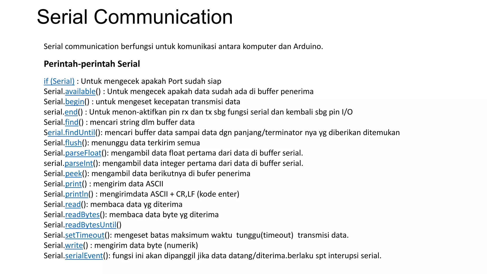 Serial Communication
Serial communication berfungsi untuk komunikasi antara komputer dan Arduino.
if (Serial) : Untuk mengecek apakah Port sudah siap
Serial.available() : Untuk mengecek apakah data sudah ada di buffer penerima
Serial.begin() : untuk mengeset kecepatan transmisi data
serial.end() : Untuk menon-aktifkan pin rx dan tx sbg fungsi serial dan kembali sbg pin I/O
Serial.find() : mencari string dlm buffer data
Serial.findUntil(): mencari buffer data sampai data dgn panjang/terminator nya yg diberikan ditemukan
Serial.flush(): menunggu data terkirim semua
Serial.parseFloat(): mengambil data float pertama dari data di buffer serial.
serial.parseInt(): mengambil data integer pertama dari data di buffer serial.
Serial.peek(): mengambil data berikutnya di bufer penerima
Serial.print() : mengirim data ASCII
Serial.println() : mengirimdata ASCII + CR,LF (kode enter)
Serial.read(): membaca data yg diterima
Serial.readBytes(): membaca data byte yg diterima
Serial.readBytesUntil()
Serial.setTimeout(): mengeset batas maksimum waktu tunggu(timeout) transmisi data.
Serial.write() : mengirim data byte (numerik)
Serial.serialEvent(): fungsi ini akan dipanggil jika data datang/diterima.berlaku spt interupsi serial.
Perintah-perintah Serial
 