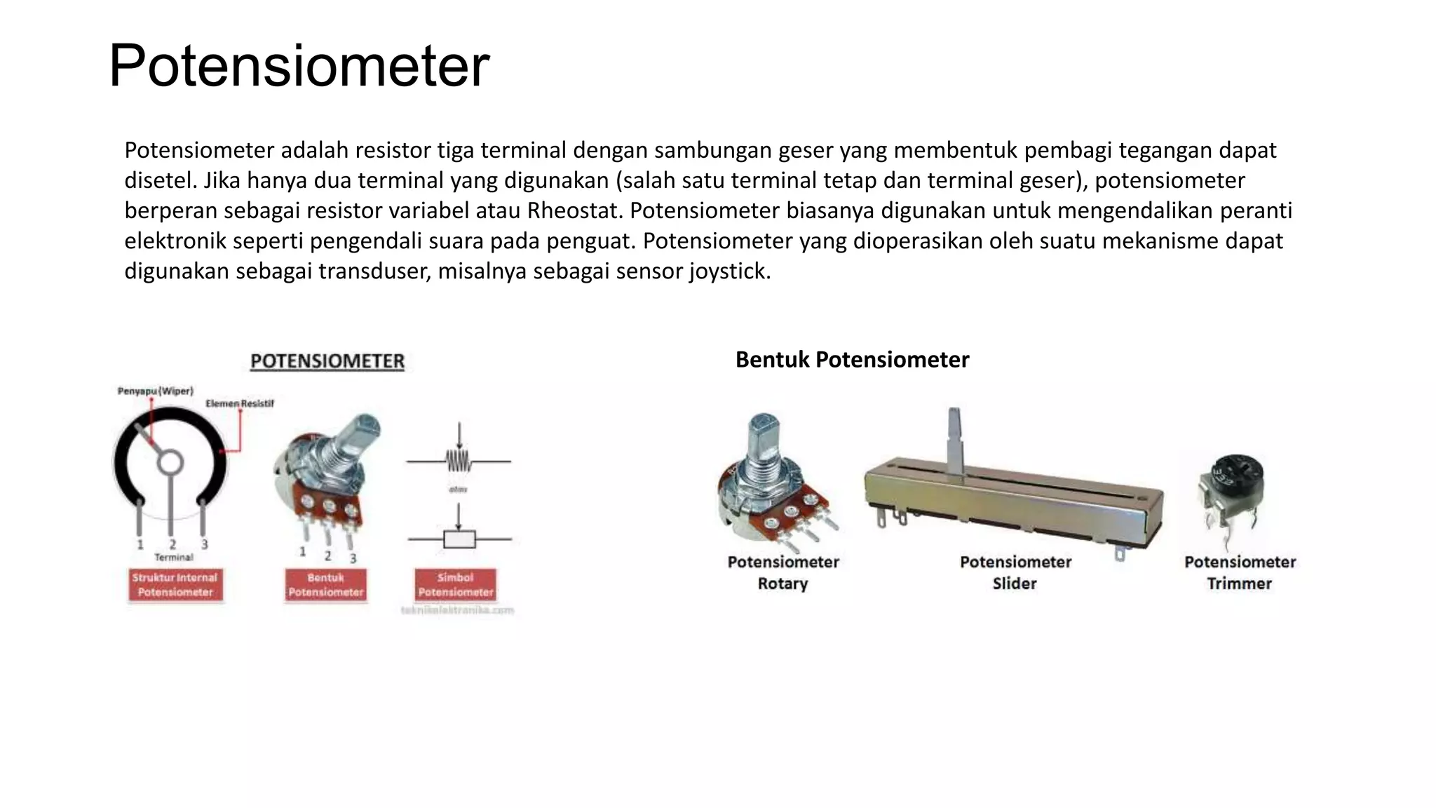 Potensiometer
Potensiometer adalah resistor tiga terminal dengan sambungan geser yang membentuk pembagi tegangan dapat
disetel. Jika hanya dua terminal yang digunakan (salah satu terminal tetap dan terminal geser), potensiometer
berperan sebagai resistor variabel atau Rheostat. Potensiometer biasanya digunakan untuk mengendalikan peranti
elektronik seperti pengendali suara pada penguat. Potensiometer yang dioperasikan oleh suatu mekanisme dapat
digunakan sebagai transduser, misalnya sebagai sensor joystick.
Bentuk Potensiometer
 
