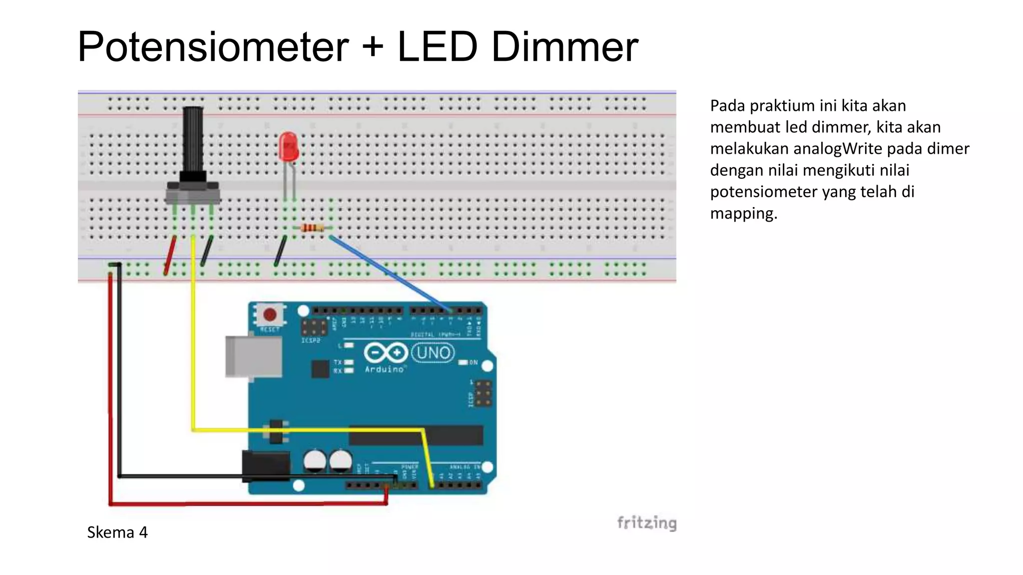 Potensiometer + LED Dimmer
Skema 4
Pada praktium ini kita akan
membuat led dimmer, kita akan
melakukan analogWrite pada dimer
dengan nilai mengikuti nilai
potensiometer yang telah di
mapping.
 