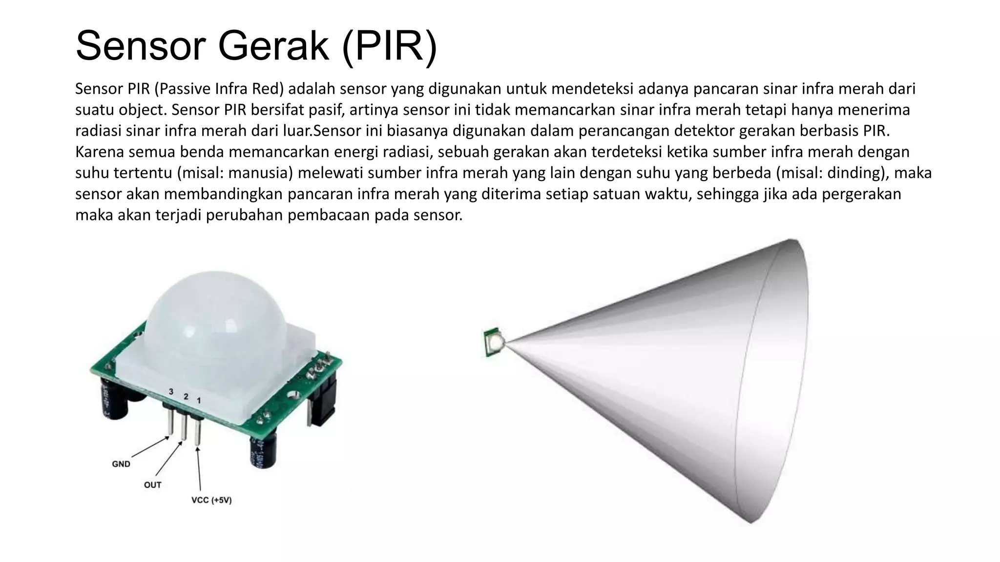 Sensor Gerak (PIR)
Sensor PIR (Passive Infra Red) adalah sensor yang digunakan untuk mendeteksi adanya pancaran sinar infra merah dari
suatu object. Sensor PIR bersifat pasif, artinya sensor ini tidak memancarkan sinar infra merah tetapi hanya menerima
radiasi sinar infra merah dari luar.Sensor ini biasanya digunakan dalam perancangan detektor gerakan berbasis PIR.
Karena semua benda memancarkan energi radiasi, sebuah gerakan akan terdeteksi ketika sumber infra merah dengan
suhu tertentu (misal: manusia) melewati sumber infra merah yang lain dengan suhu yang berbeda (misal: dinding), maka
sensor akan membandingkan pancaran infra merah yang diterima setiap satuan waktu, sehingga jika ada pergerakan
maka akan terjadi perubahan pembacaan pada sensor.
 