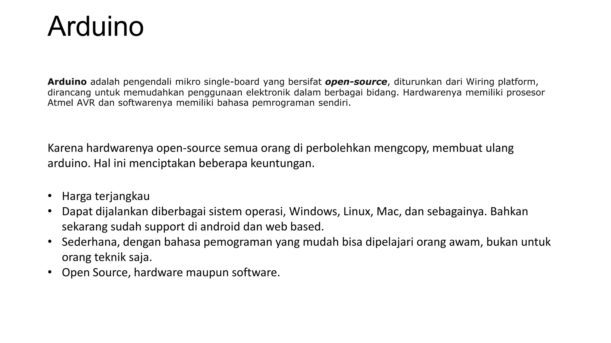 Arduino
Arduino adalah pengendali mikro single-board yang bersifat open-source, diturunkan dari Wiring platform,
dirancang untuk memudahkan penggunaan elektronik dalam berbagai bidang. Hardwarenya memiliki prosesor
Atmel AVR dan softwarenya memiliki bahasa pemrograman sendiri.
Karena hardwarenya open-source semua orang di perbolehkan mengcopy, membuat ulang
arduino. Hal ini menciptakan beberapa keuntungan.
• Harga terjangkau
• Dapat dijalankan diberbagai sistem operasi, Windows, Linux, Mac, dan sebagainya. Bahkan
sekarang sudah support di android dan web based.
• Sederhana, dengan bahasa pemograman yang mudah bisa dipelajari orang awam, bukan untuk
orang teknik saja.
• Open Source, hardware maupun software.
 