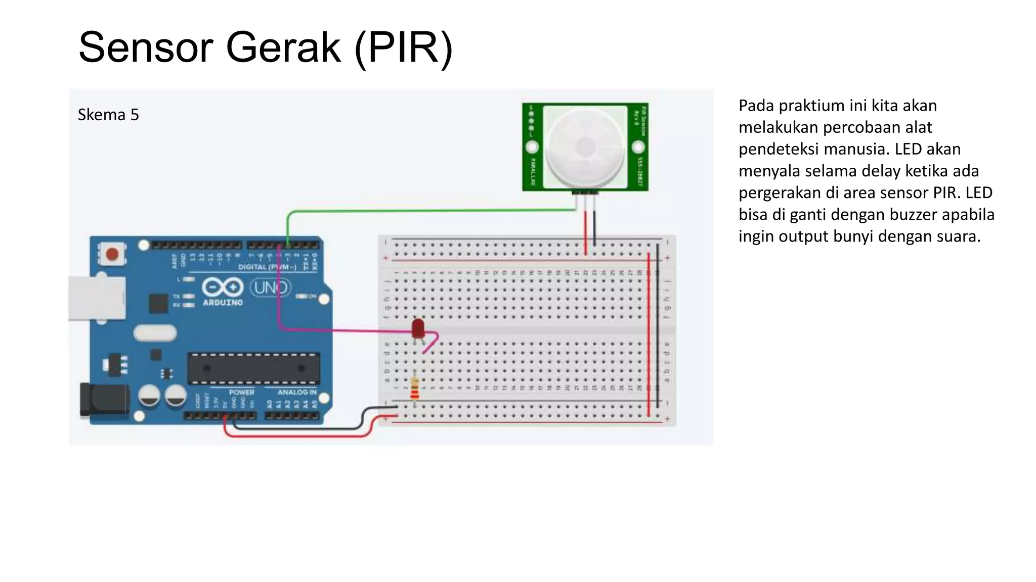 Sensor Gerak (PIR)
Skema 5
Pada praktium ini kita akan
melakukan percobaan alat
pendeteksi manusia. LED akan
menyala selama delay ketika ada
pergerakan di area sensor PIR. LED
bisa di ganti dengan buzzer apabila
ingin output bunyi dengan suara.
 