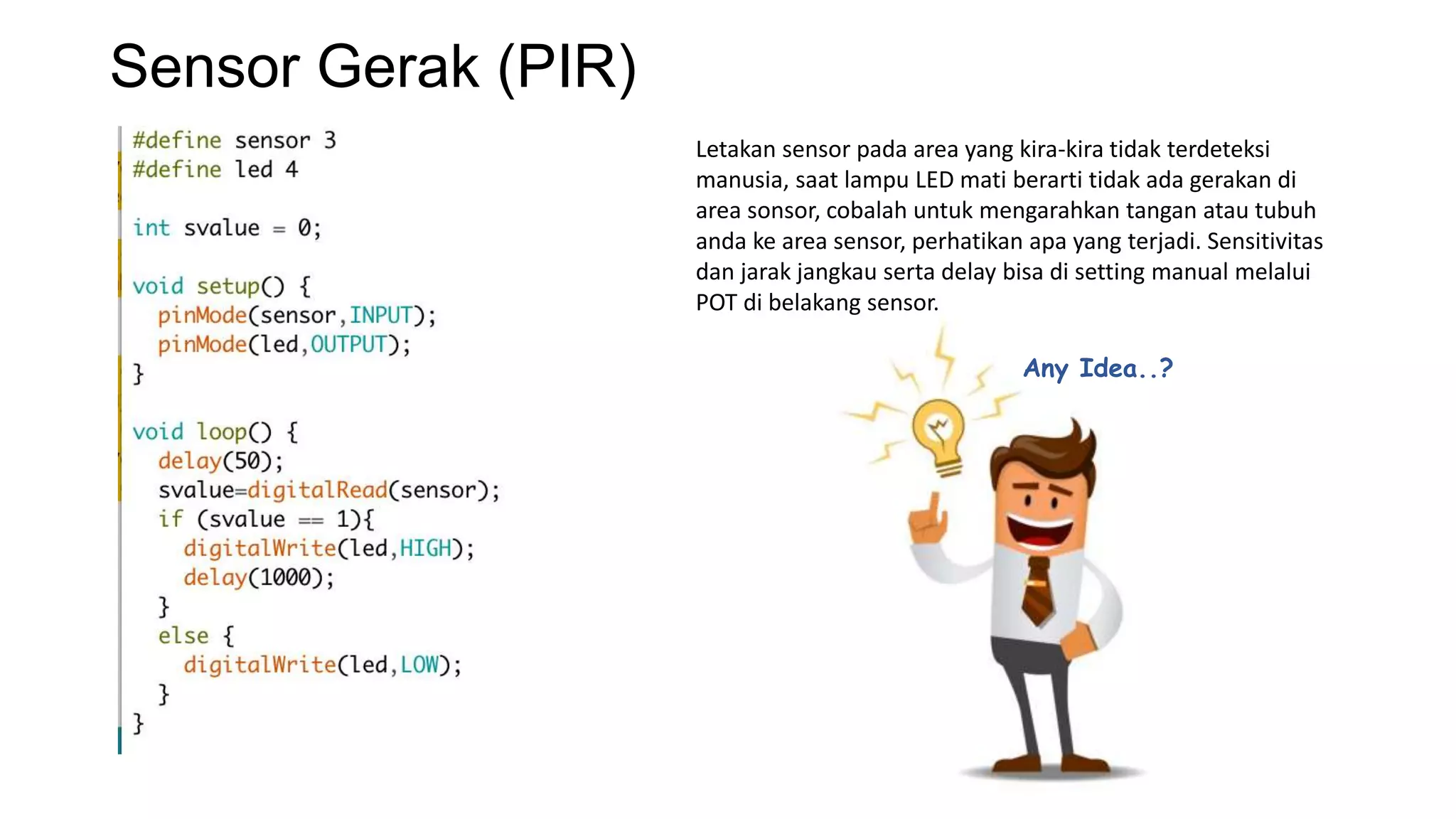 Sensor Gerak (PIR)
Letakan sensor pada area yang kira-kira tidak terdeteksi
manusia, saat lampu LED mati berarti tidak ada gerakan di
area sonsor, cobalah untuk mengarahkan tangan atau tubuh
anda ke area sensor, perhatikan apa yang terjadi. Sensitivitas
dan jarak jangkau serta delay bisa di setting manual melalui
POT di belakang sensor.
Any Idea..?
 