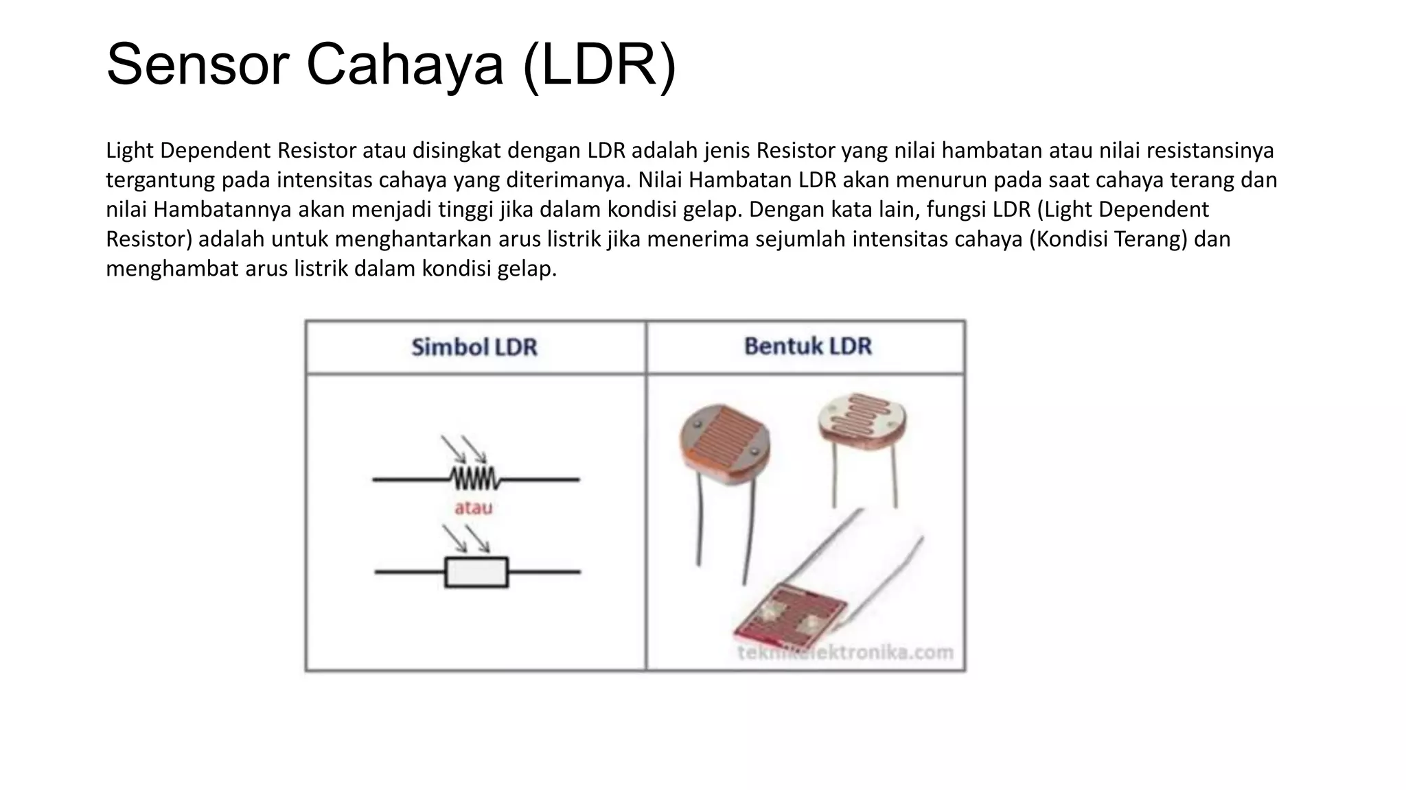 Sensor Cahaya (LDR)
Light Dependent Resistor atau disingkat dengan LDR adalah jenis Resistor yang nilai hambatan atau nilai resistansinya
tergantung pada intensitas cahaya yang diterimanya. Nilai Hambatan LDR akan menurun pada saat cahaya terang dan
nilai Hambatannya akan menjadi tinggi jika dalam kondisi gelap. Dengan kata lain, fungsi LDR (Light Dependent
Resistor) adalah untuk menghantarkan arus listrik jika menerima sejumlah intensitas cahaya (Kondisi Terang) dan
menghambat arus listrik dalam kondisi gelap.
 