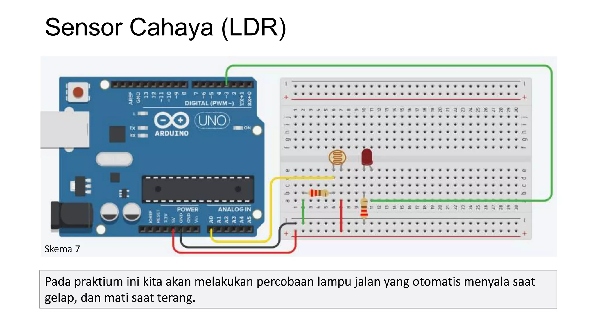Sensor Cahaya (LDR)
Skema 7
Pada praktium ini kita akan melakukan percobaan lampu jalan yang otomatis menyala saat
gelap, dan mati saat terang.
 