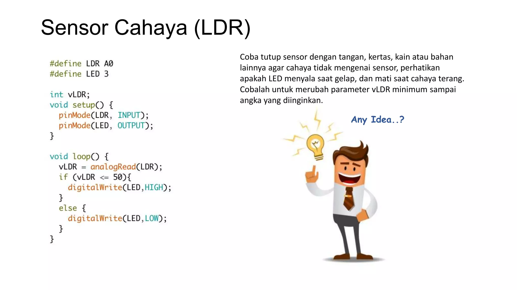 Sensor Cahaya (LDR)
Coba tutup sensor dengan tangan, kertas, kain atau bahan
lainnya agar cahaya tidak mengenai sensor, perhatikan
apakah LED menyala saat gelap, dan mati saat cahaya terang.
Cobalah untuk merubah parameter vLDR minimum sampai
angka yang diinginkan.
Any Idea..?
 