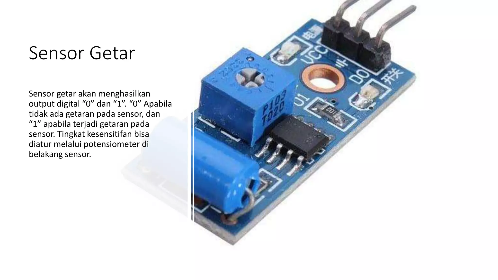Sensor Getar
Sensor getar akan menghasilkan
output digital “0” dan “1”. “0” Apabila
tidak ada getaran pada sensor, dan
“1” apabila terjadi getaran pada
sensor. Tingkat kesensitifan bisa
diatur melalui potensiometer di
belakang sensor.
 