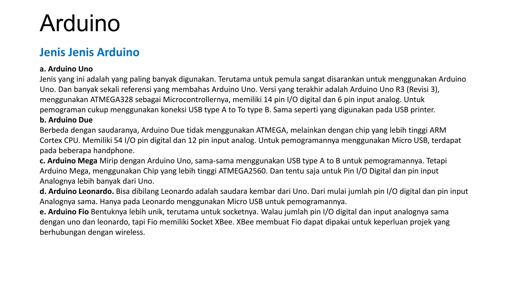 Arduino
a. Arduino Uno
Jenis yang ini adalah yang paling banyak digunakan. Terutama untuk pemula sangat disarankan untuk menggunakan Arduino
Uno. Dan banyak sekali referensi yang membahas Arduino Uno. Versi yang terakhir adalah Arduino Uno R3 (Revisi 3),
menggunakan ATMEGA328 sebagai Microcontrollernya, memiliki 14 pin I/O digital dan 6 pin input analog. Untuk
pemograman cukup menggunakan koneksi USB type A to To type B. Sama seperti yang digunakan pada USB printer.
b. Arduino Due
Berbeda dengan saudaranya, Arduino Due tidak menggunakan ATMEGA, melainkan dengan chip yang lebih tinggi ARM
Cortex CPU. Memiliki 54 I/O pin digital dan 12 pin input analog. Untuk pemogramannya menggunakan Micro USB, terdapat
pada beberapa handphone.
c. Arduino Mega Mirip dengan Arduino Uno, sama-sama menggunakan USB type A to B untuk pemogramannya. Tetapi
Arduino Mega, menggunakan Chip yang lebih tinggi ATMEGA2560. Dan tentu saja untuk Pin I/O Digital dan pin input
Analognya lebih banyak dari Uno.
d. Arduino Leonardo. Bisa dibilang Leonardo adalah saudara kembar dari Uno. Dari mulai jumlah pin I/O digital dan pin input
Analognya sama. Hanya pada Leonardo menggunakan Micro USB untuk pemogramannya.
e. Arduino Fio Bentuknya lebih unik, terutama untuk socketnya. Walau jumlah pin I/O digital dan input analognya sama
dengan uno dan leonardo, tapi Fio memiliki Socket XBee. XBee membuat Fio dapat dipakai untuk keperluan projek yang
berhubungan dengan wireless.
Jenis Jenis Arduino
 