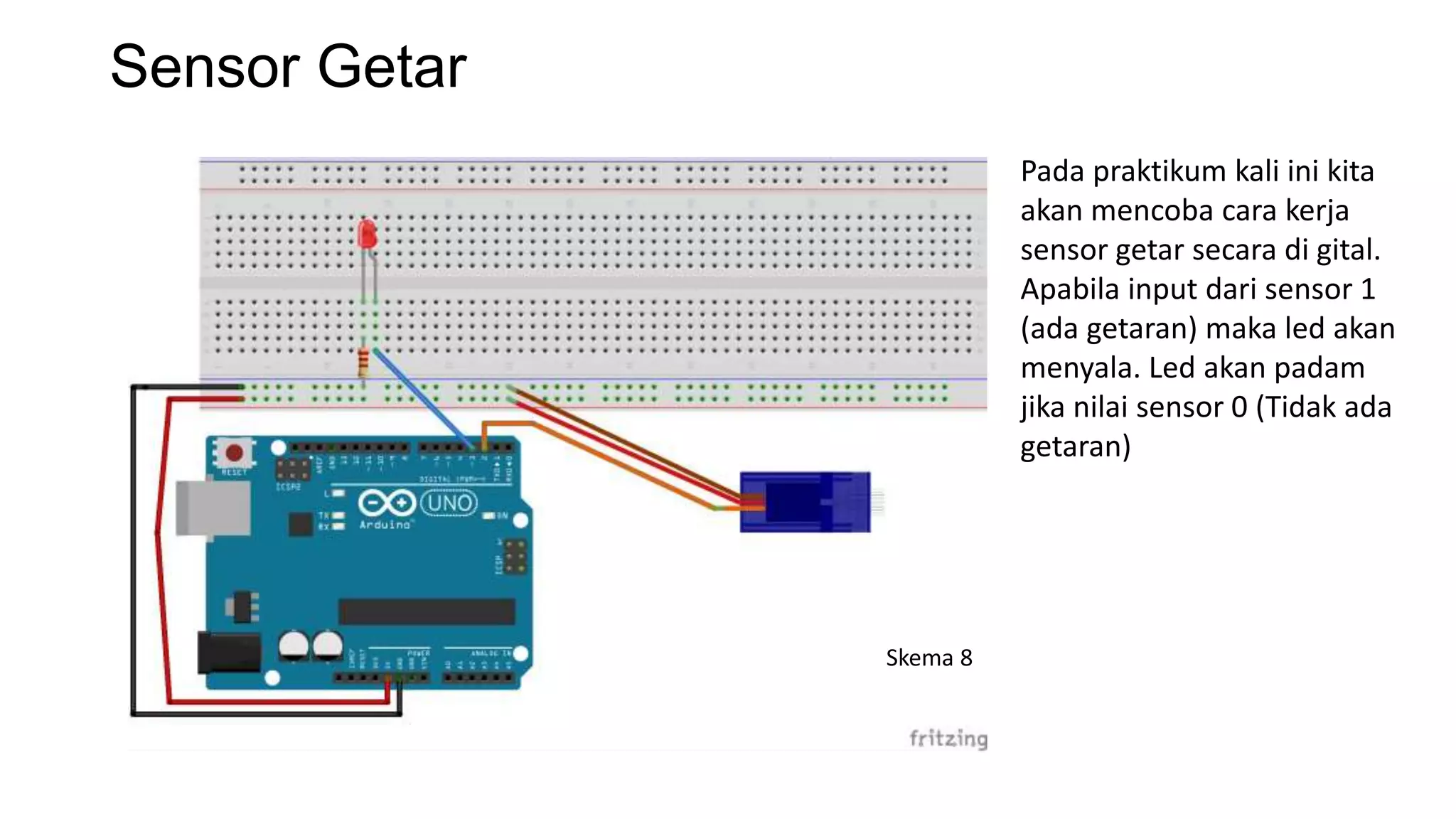 Sensor Getar
Pada praktikum kali ini kita
akan mencoba cara kerja
sensor getar secara di gital.
Apabila input dari sensor 1
(ada getaran) maka led akan
menyala. Led akan padam
jika nilai sensor 0 (Tidak ada
getaran)
Skema 8
 