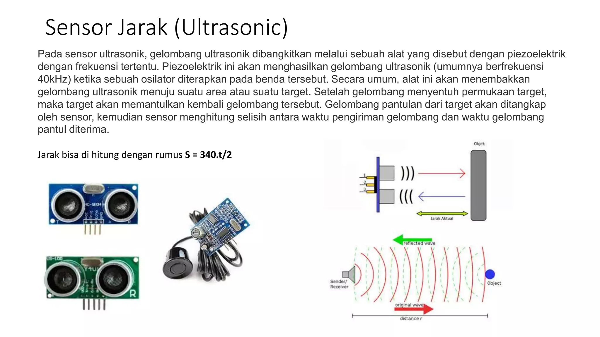 Pada sensor ultrasonik, gelombang ultrasonik dibangkitkan melalui sebuah alat yang disebut dengan piezoelektrik
dengan frekuensi tertentu. Piezoelektrik ini akan menghasilkan gelombang ultrasonik (umumnya berfrekuensi
40kHz) ketika sebuah osilator diterapkan pada benda tersebut. Secara umum, alat ini akan menembakkan
gelombang ultrasonik menuju suatu area atau suatu target. Setelah gelombang menyentuh permukaan target,
maka target akan memantulkan kembali gelombang tersebut. Gelombang pantulan dari target akan ditangkap
oleh sensor, kemudian sensor menghitung selisih antara waktu pengiriman gelombang dan waktu gelombang
pantul diterima.
Jarak bisa di hitung dengan rumus S = 340.t/2
Sensor Jarak (Ultrasonic)
 