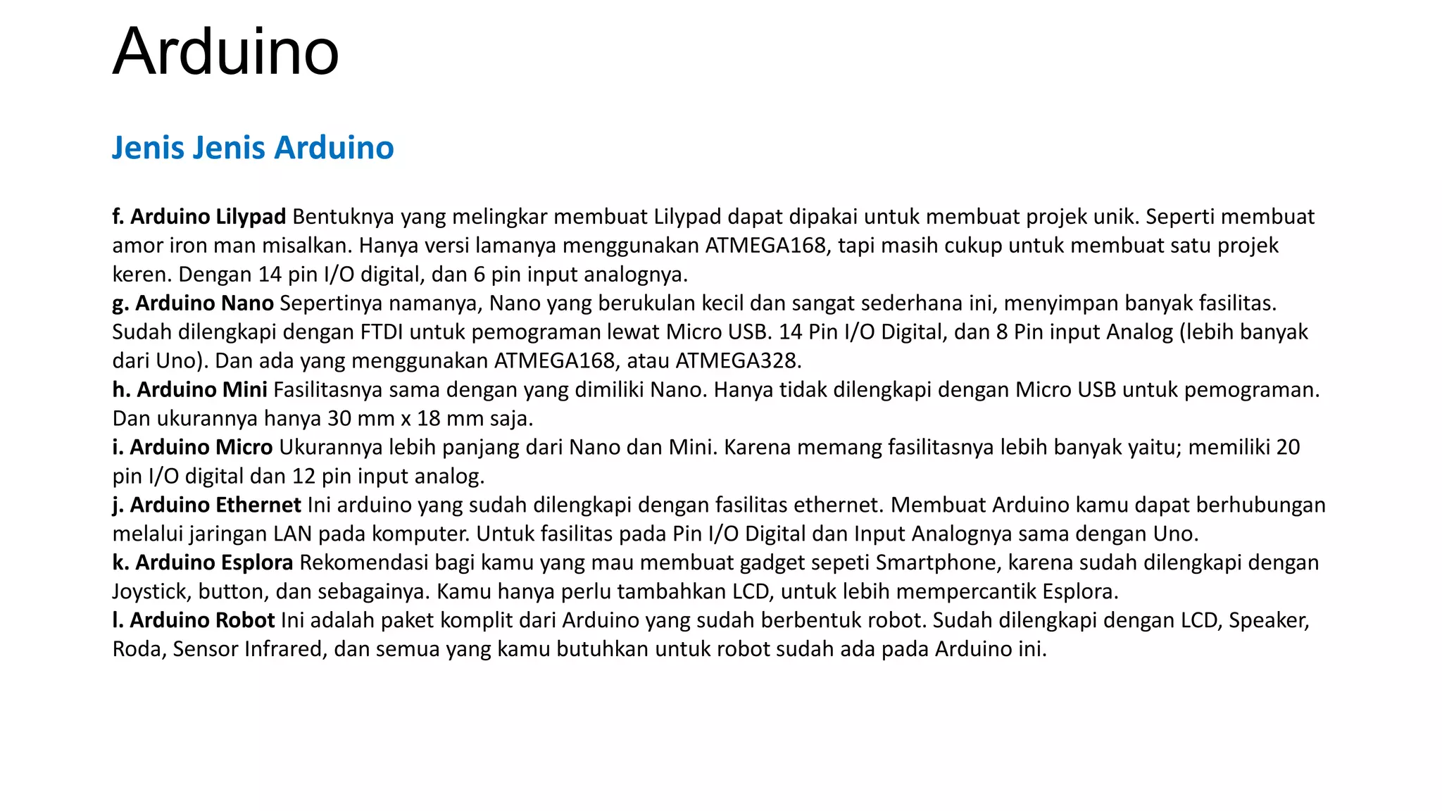 Arduino
f. Arduino Lilypad Bentuknya yang melingkar membuat Lilypad dapat dipakai untuk membuat projek unik. Seperti membuat
amor iron man misalkan. Hanya versi lamanya menggunakan ATMEGA168, tapi masih cukup untuk membuat satu projek
keren. Dengan 14 pin I/O digital, dan 6 pin input analognya.
g. Arduino Nano Sepertinya namanya, Nano yang berukulan kecil dan sangat sederhana ini, menyimpan banyak fasilitas.
Sudah dilengkapi dengan FTDI untuk pemograman lewat Micro USB. 14 Pin I/O Digital, dan 8 Pin input Analog (lebih banyak
dari Uno). Dan ada yang menggunakan ATMEGA168, atau ATMEGA328.
h. Arduino Mini Fasilitasnya sama dengan yang dimiliki Nano. Hanya tidak dilengkapi dengan Micro USB untuk pemograman.
Dan ukurannya hanya 30 mm x 18 mm saja.
i. Arduino Micro Ukurannya lebih panjang dari Nano dan Mini. Karena memang fasilitasnya lebih banyak yaitu; memiliki 20
pin I/O digital dan 12 pin input analog.
j. Arduino Ethernet Ini arduino yang sudah dilengkapi dengan fasilitas ethernet. Membuat Arduino kamu dapat berhubungan
melalui jaringan LAN pada komputer. Untuk fasilitas pada Pin I/O Digital dan Input Analognya sama dengan Uno.
k. Arduino Esplora Rekomendasi bagi kamu yang mau membuat gadget sepeti Smartphone, karena sudah dilengkapi dengan
Joystick, button, dan sebagainya. Kamu hanya perlu tambahkan LCD, untuk lebih mempercantik Esplora.
l. Arduino Robot Ini adalah paket komplit dari Arduino yang sudah berbentuk robot. Sudah dilengkapi dengan LCD, Speaker,
Roda, Sensor Infrared, dan semua yang kamu butuhkan untuk robot sudah ada pada Arduino ini.
Jenis Jenis Arduino
 