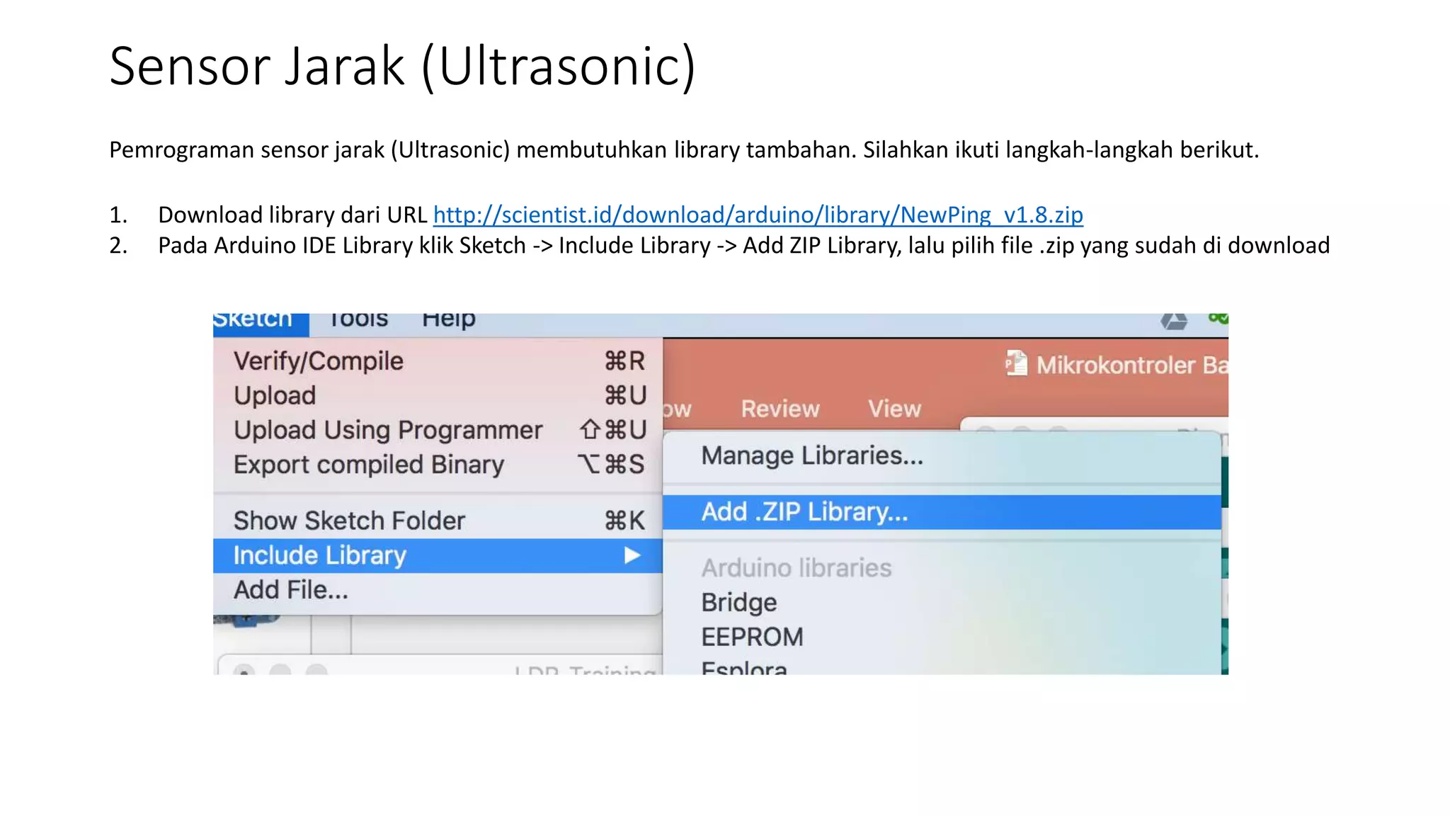 Sensor Jarak (Ultrasonic)
Pemrograman sensor jarak (Ultrasonic) membutuhkan library tambahan. Silahkan ikuti langkah-langkah berikut.
1. Download library dari URL http://scientist.id/download/arduino/library/NewPing_v1.8.zip
2. Pada Arduino IDE Library klik Sketch -> Include Library -> Add ZIP Library, lalu pilih file .zip yang sudah di download
 