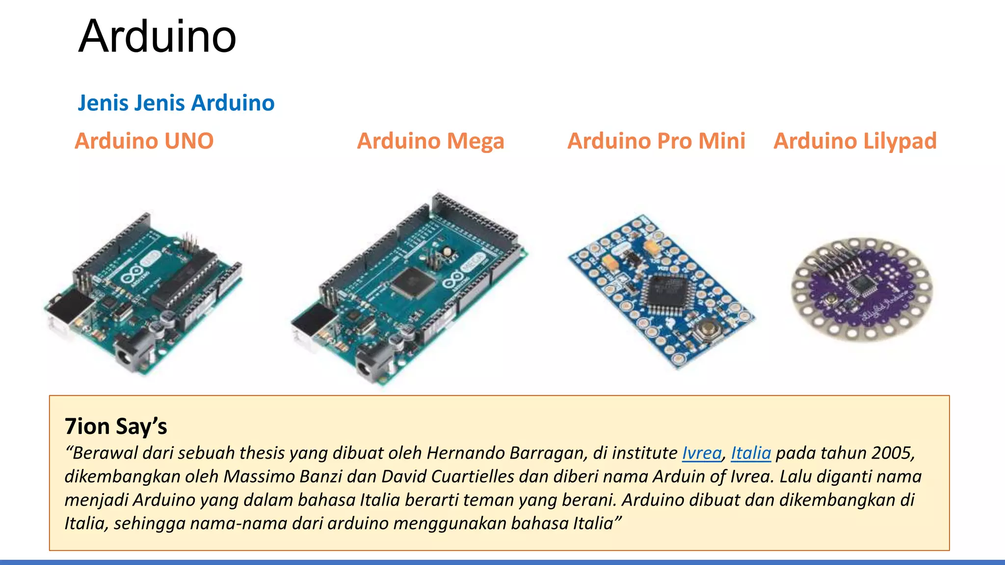 Arduino
Jenis Jenis Arduino
Arduino UNO Arduino Mega Arduino Pro Mini Arduino Lilypad
7ion Say’s
“Berawal dari sebuah thesis yang dibuat oleh Hernando Barragan, di institute Ivrea, Italia pada tahun 2005,
dikembangkan oleh Massimo Banzi dan David Cuartielles dan diberi nama Arduin of Ivrea. Lalu diganti nama
menjadi Arduino yang dalam bahasa Italia berarti teman yang berani. Arduino dibuat dan dikembangkan di
Italia, sehingga nama-nama dari arduino menggunakan bahasa Italia”
 