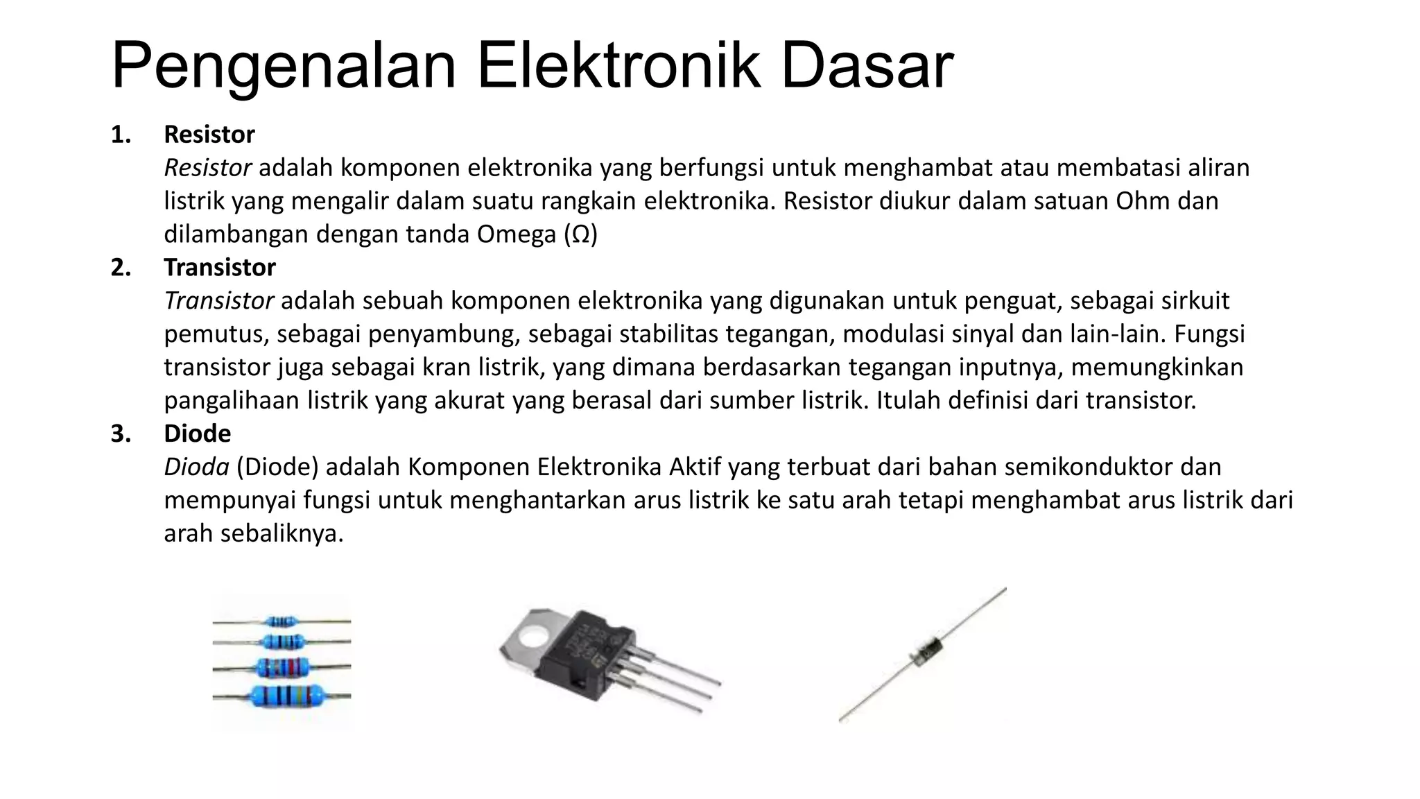 Pengenalan Elektronik Dasar
1. Resistor
Resistor adalah komponen elektronika yang berfungsi untuk menghambat atau membatasi aliran
listrik yang mengalir dalam suatu rangkain elektronika. Resistor diukur dalam satuan Ohm dan
dilambangan dengan tanda Omega (Ω)
2. Transistor
Transistor adalah sebuah komponen elektronika yang digunakan untuk penguat, sebagai sirkuit
pemutus, sebagai penyambung, sebagai stabilitas tegangan, modulasi sinyal dan lain-lain. Fungsi
transistor juga sebagai kran listrik, yang dimana berdasarkan tegangan inputnya, memungkinkan
pangalihaan listrik yang akurat yang berasal dari sumber listrik. Itulah definisi dari transistor.
3. Diode
Dioda (Diode) adalah Komponen Elektronika Aktif yang terbuat dari bahan semikonduktor dan
mempunyai fungsi untuk menghantarkan arus listrik ke satu arah tetapi menghambat arus listrik dari
arah sebaliknya.
 