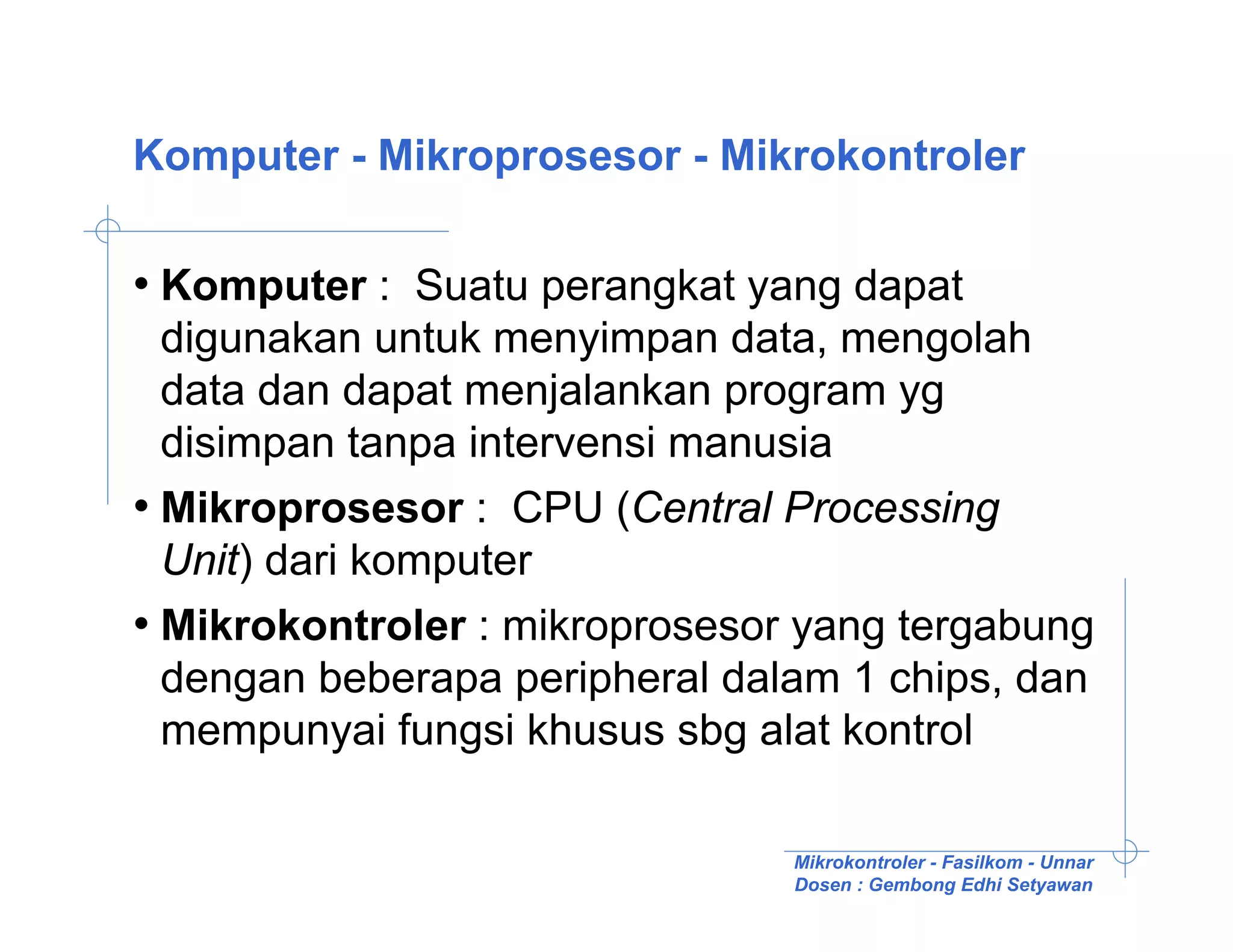 Komputer - Mikroprosesor - Mikrokontroler

• Komputer : Suatu perangkat yang dapat
  digunakan untuk menyimpan data, mengolah
  data dan dapat menjalankan program yg
  disimpan tanpa intervensi manusia
• Mikroprosesor : CPU (Central Processing
  Unit) dari komputer
• Mikrokontroler : mikroprosesor yang tergabung
  dengan beberapa peripheral dalam 1 chips, dan
  mempunyai fungsi khusus sbg alat kontrol

                                Mikrokontroler - Fasilkom - Unnar
                                Dosen : Gembong Edhi Setyawan
 