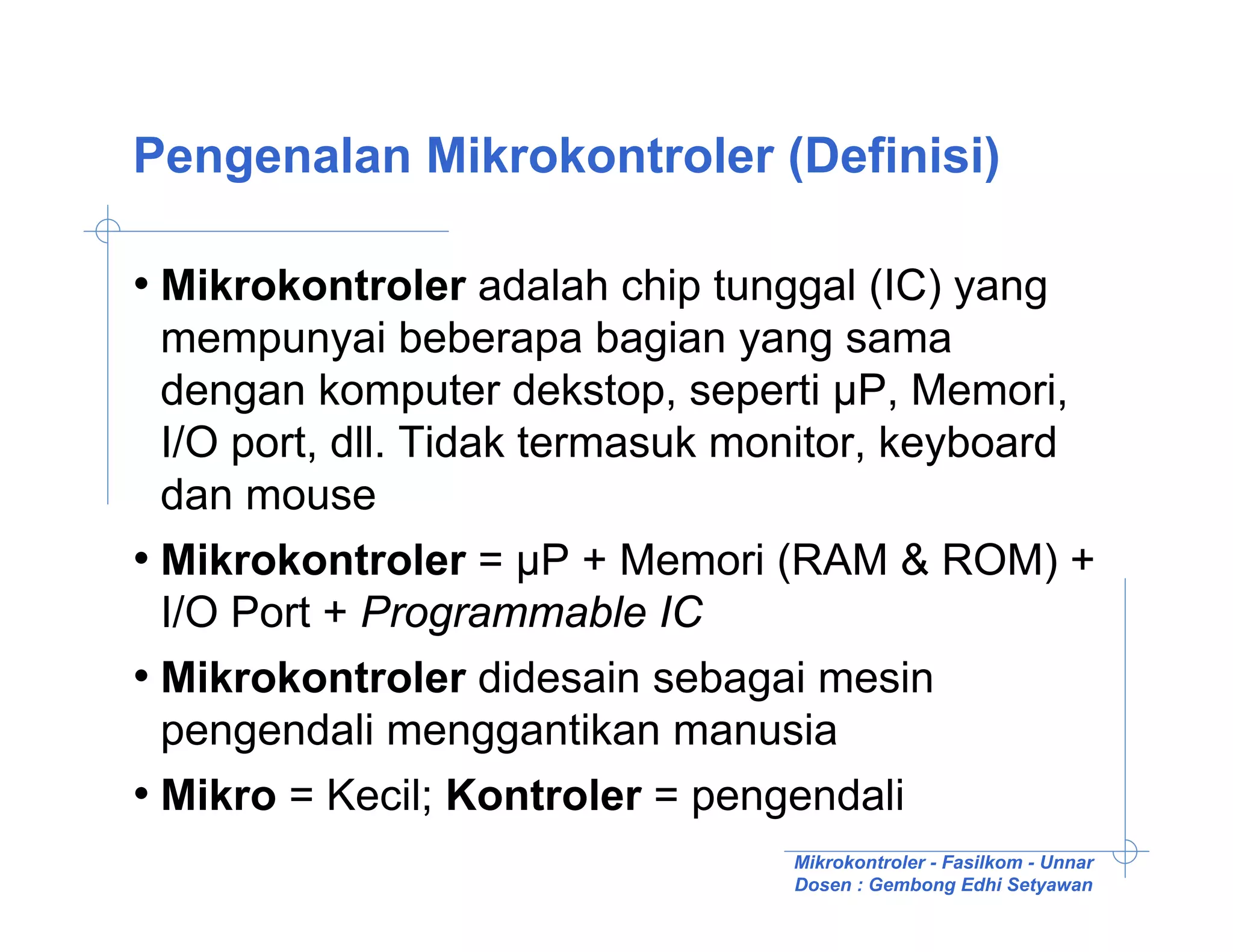 Pengenalan Mikrokontroler (Definisi)

• Mikrokontroler adalah chip tunggal (IC) yang
  mempunyai beberapa bagian yang sama
  dengan komputer dekstop, seperti µP, Memori,
  I/O port, dll. Tidak termasuk monitor, keyboard
  dan mouse
• Mikrokontroler = µP + Memori (RAM & ROM) +
  I/O Port + Programmable IC
• Mikrokontroler didesain sebagai mesin
  pengendali menggantikan manusia
• Mikro = Kecil; Kontroler = pengendali
                                 Mikrokontroler - Fasilkom - Unnar
                                 Dosen : Gembong Edhi Setyawan
 
