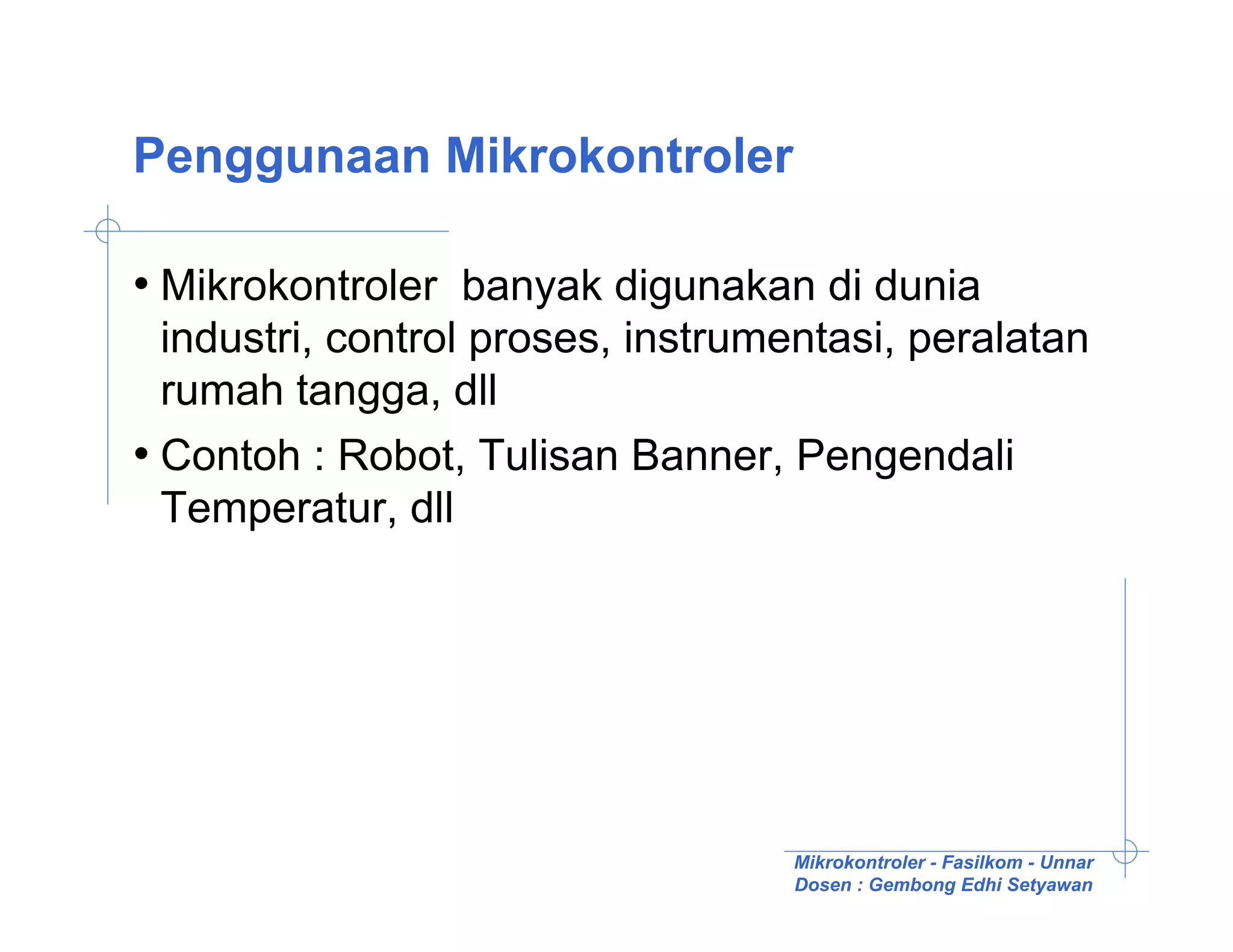 Penggunaan Mikrokontroler

• Mikrokontroler banyak digunakan di dunia
  industri, control proses, instrumentasi, peralatan
  rumah tangga, dll
• Contoh : Robot, Tulisan Banner, Pengendali
  Temperatur, dll




                                   Mikrokontroler - Fasilkom - Unnar
                                   Dosen : Gembong Edhi Setyawan
 
