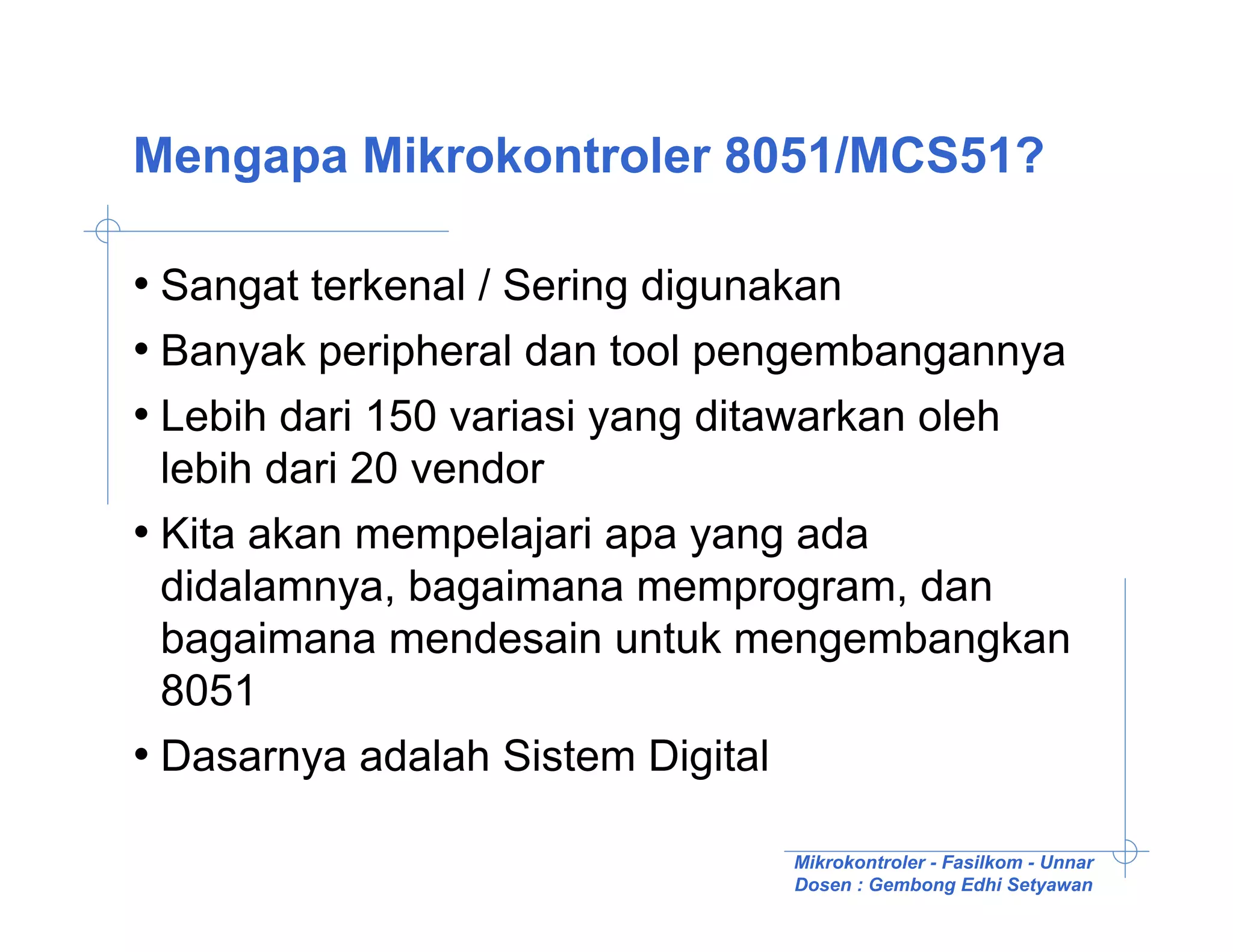 Mengapa Mikrokontroler 8051/MCS51?

• Sangat terkenal / Sering digunakan
• Banyak peripheral dan tool pengembangannya
• Lebih dari 150 variasi yang ditawarkan oleh
  lebih dari 20 vendor
• Kita akan mempelajari apa yang ada
  didalamnya, bagaimana memprogram, dan
  bagaimana mendesain untuk mengembangkan
  8051
• Dasarnya adalah Sistem Digital

                               Mikrokontroler - Fasilkom - Unnar
                               Dosen : Gembong Edhi Setyawan
 