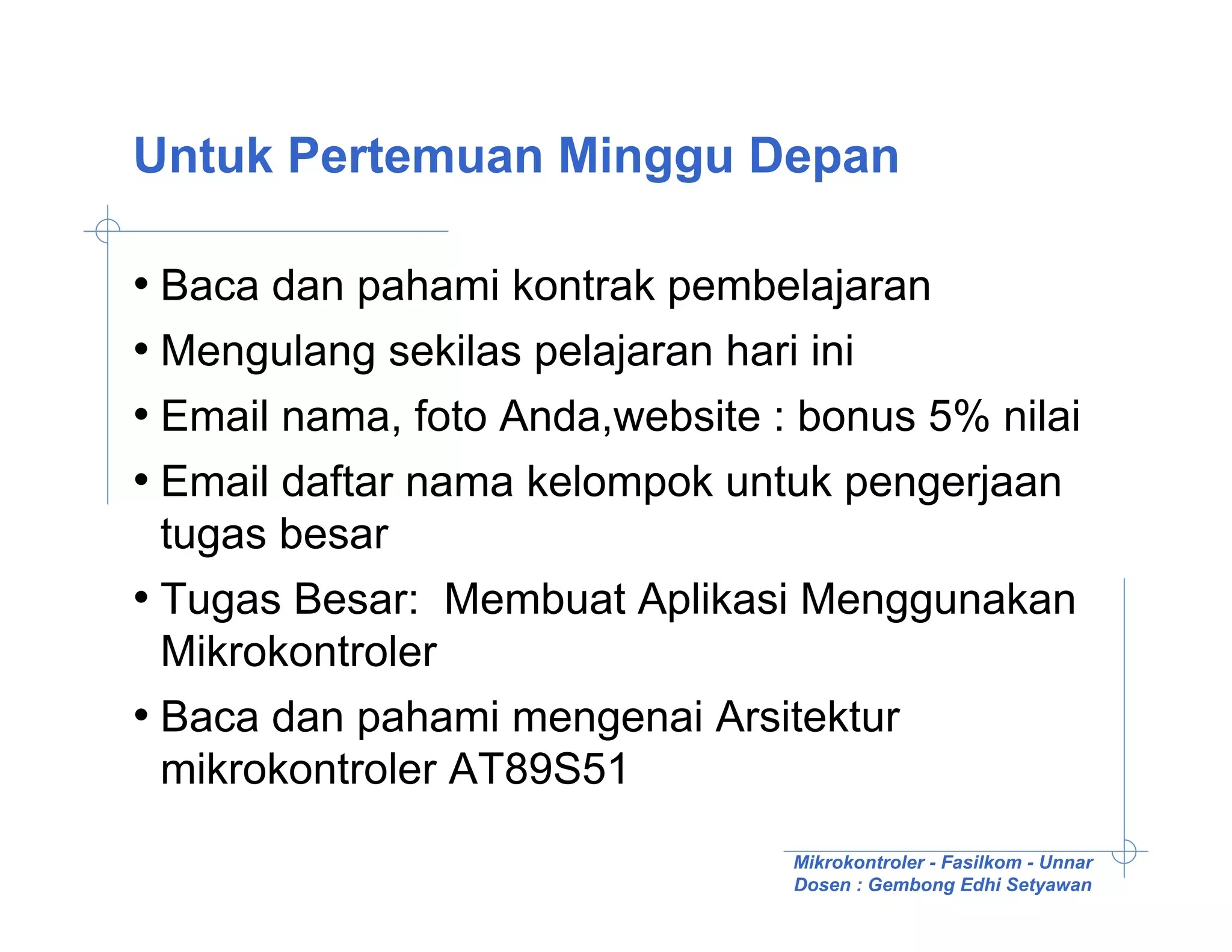 Untuk Pertemuan Minggu Depan

• Baca dan pahami kontrak pembelajaran
• Mengulang sekilas pelajaran hari ini
• Email nama, foto Anda,website : bonus 5% nilai
• Email daftar nama kelompok untuk pengerjaan
  tugas besar
• Tugas Besar: Membuat Aplikasi Menggunakan
  Mikrokontroler
• Baca dan pahami mengenai Arsitektur
  mikrokontroler AT89S51
                                 Mikrokontroler - Fasilkom - Unnar
                                 Dosen : Gembong Edhi Setyawan
 