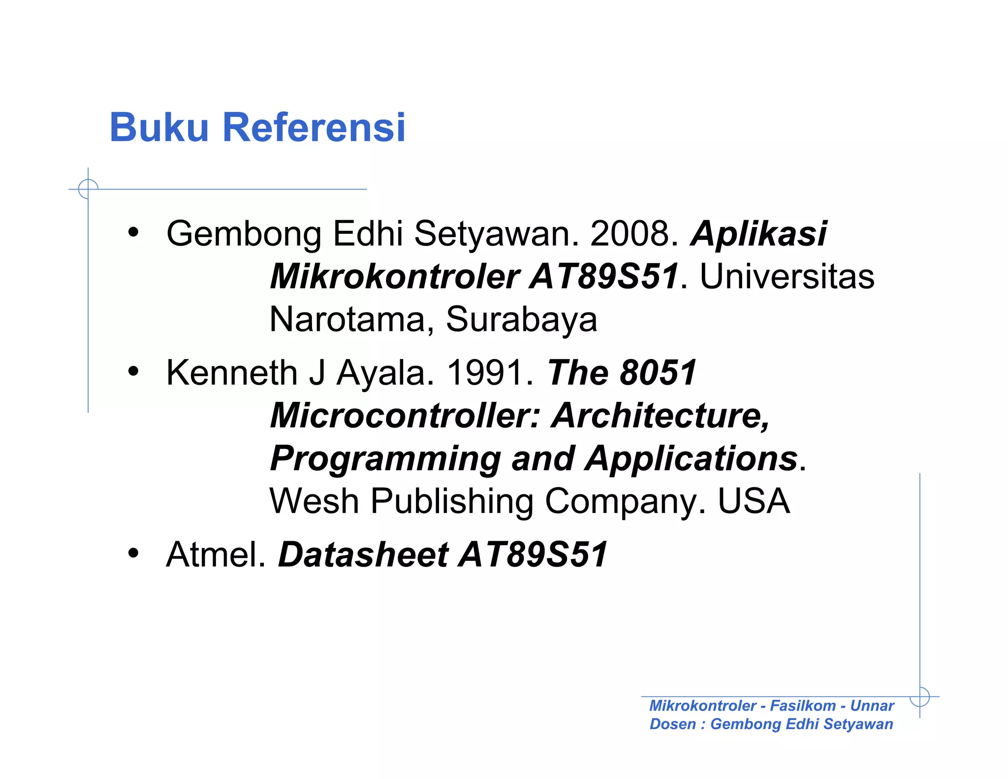 Buku Referensi

• Gembong Edhi Setyawan. 2008. Aplikasi
        Mikrokontroler AT89S51. Universitas
        Narotama, Surabaya
• Kenneth J Ayala. 1991. The 8051
        Microcontroller: Architecture,
        Programming and Applications.
        Wesh Publishing Company. USA
• Atmel. Datasheet AT89S51


                             Mikrokontroler - Fasilkom - Unnar
                             Dosen : Gembong Edhi Setyawan
 