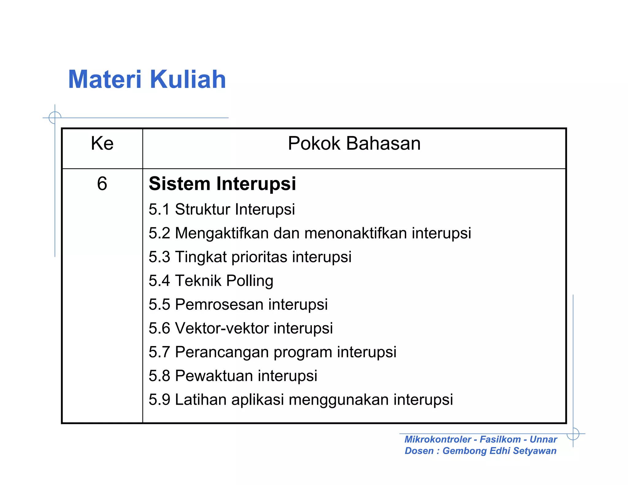 Materi Kuliah

 Ke                        Pokok Bahasan

  6   Sistem Interupsi
      5.1 Struktur Interupsi
      5.2 Mengaktifkan dan menonaktifkan interupsi
      5.3 Tingkat prioritas interupsi
      5.4 Teknik Polling
      5.5 Pemrosesan interupsi
      5.6 Vektor-vektor interupsi
      5.7 Perancangan program interupsi
      5.8 Pewaktuan interupsi
      5.9 Latihan aplikasi menggunakan interupsi

                                          Mikrokontroler - Fasilkom - Unnar
                                          Dosen : Gembong Edhi Setyawan
 