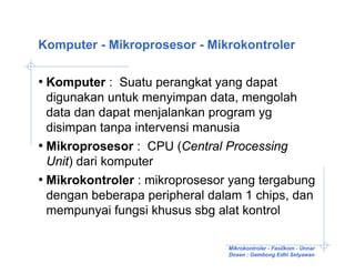 Komputer - Mikroprosesor - Mikrokontroler

• Komputer : Suatu perangkat yang dapat
  digunakan untuk menyimpan data, mengolah
  data dan dapat menjalankan program yg
  disimpan tanpa intervensi manusia
• Mikroprosesor : CPU (Central Processing
  Unit) dari komputer
• Mikrokontroler : mikroprosesor yang tergabung
  dengan beberapa peripheral dalam 1 chips, dan
  mempunyai fungsi khusus sbg alat kontrol

                                Mikrokontroler - Fasilkom - Unnar
                                Dosen : Gembong Edhi Setyawan
 