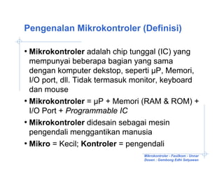 Pengenalan Mikrokontroler (Definisi)

• Mikrokontroler adalah chip tunggal (IC) yang
  mempunyai beberapa bagian yang sama
  dengan komputer dekstop, seperti µP, Memori,
  I/O port, dll. Tidak termasuk monitor, keyboard
  dan mouse
• Mikrokontroler = µP + Memori (RAM & ROM) +
  I/O Port + Programmable IC
• Mikrokontroler didesain sebagai mesin
  pengendali menggantikan manusia
• Mikro = Kecil; Kontroler = pengendali
                                 Mikrokontroler - Fasilkom - Unnar
                                 Dosen : Gembong Edhi Setyawan
 