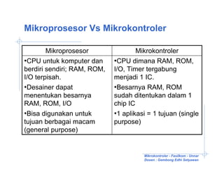Mikroprosesor Vs Mikrokontroler

        Mikroprosesor                Mikrokontroler
•CPU untuk komputer dan      •CPU dimana RAM, ROM,
berdiri sendiri; RAM, ROM,   I/O, Timer tergabung
I/O terpisah.                menjadi 1 IC.
•Desainer dapat              •Besarnya RAM, ROM
menentukan besarnya          sudah ditentukan dalam 1
RAM, ROM, I/O                chip IC
•Bisa digunakan untuk        •1 aplikasi = 1 tujuan (single
tujuan berbagai macam        purpose)
(general purpose)


                                        Mikrokontroler - Fasilkom - Unnar
                                        Dosen : Gembong Edhi Setyawan
 