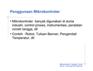Penggunaan Mikrokontroler

• Mikrokontroler banyak digunakan di dunia
  industri, control proses, instrumentasi, peralatan
  rumah tangga, dll
• Contoh : Robot, Tulisan Banner, Pengendali
  Temperatur, dll




                                   Mikrokontroler - Fasilkom - Unnar
                                   Dosen : Gembong Edhi Setyawan
 