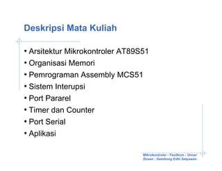 Deskripsi Mata Kuliah

• Arsitektur Mikrokontroler AT89S51
• Organisasi Memori
• Pemrograman Assembly MCS51
• Sistem Interupsi
• Port Pararel
• Timer dan Counter
• Port Serial
• Aplikasi

                                 Mikrokontroler - Fasilkom - Unnar
                                 Dosen : Gembong Edhi Setyawan
 
