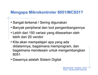 Mengapa Mikrokontroler 8051/MCS51?

• Sangat terkenal / Sering digunakan
• Banyak peripheral dan tool pengembangannya
• Lebih dari 150 variasi yang ditawarkan oleh
  lebih dari 20 vendor
• Kita akan mempelajari apa yang ada
  didalamnya, bagaimana memprogram, dan
  bagaimana mendesain untuk mengembangkan
  8051
• Dasarnya adalah Sistem Digital

                               Mikrokontroler - Fasilkom - Unnar
                               Dosen : Gembong Edhi Setyawan
 