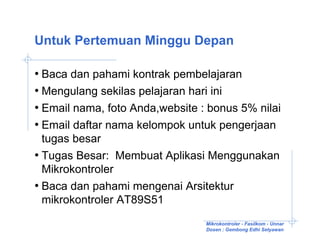 Untuk Pertemuan Minggu Depan

• Baca dan pahami kontrak pembelajaran
• Mengulang sekilas pelajaran hari ini
• Email nama, foto Anda,website : bonus 5% nilai
• Email daftar nama kelompok untuk pengerjaan
  tugas besar
• Tugas Besar: Membuat Aplikasi Menggunakan
  Mikrokontroler
• Baca dan pahami mengenai Arsitektur
  mikrokontroler AT89S51
                                 Mikrokontroler - Fasilkom - Unnar
                                 Dosen : Gembong Edhi Setyawan
 