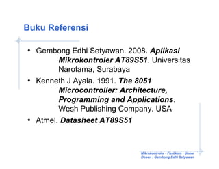 Buku Referensi

• Gembong Edhi Setyawan. 2008. Aplikasi
        Mikrokontroler AT89S51. Universitas
        Narotama, Surabaya
• Kenneth J Ayala. 1991. The 8051
        Microcontroller: Architecture,
        Programming and Applications.
        Wesh Publishing Company. USA
• Atmel. Datasheet AT89S51


                             Mikrokontroler - Fasilkom - Unnar
                             Dosen : Gembong Edhi Setyawan
 