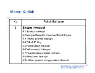 Materi Kuliah

 Ke                        Pokok Bahasan

  6   Sistem Interupsi
      5.1 Struktur Interupsi
      5.2 Mengaktifkan dan menonaktifkan interupsi
      5.3 Tingkat prioritas interupsi
      5.4 Teknik Polling
      5.5 Pemrosesan interupsi
      5.6 Vektor-vektor interupsi
      5.7 Perancangan program interupsi
      5.8 Pewaktuan interupsi
      5.9 Latihan aplikasi menggunakan interupsi

                                          Mikrokontroler - Fasilkom - Unnar
                                          Dosen : Gembong Edhi Setyawan
 