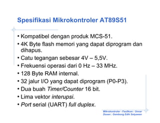 Spesifikasi Mikrokontroler AT89S51

• Kompatibel dengan produk MCS-51.
• 4K Byte flash memori yang dapat diprogram dan
  dihapus.
• Catu tegangan sebesar 4V – 5,5V.
• Frekuensi operasi dari 0 Hz – 33 MHz.
• 128 Byte RAM internal.
• 32 jalur I/O yang dapat diprogram (P0-P3).
• Dua buah Timer/Counter 16 bit.
• Lima vektor interupsi.
• Port serial (UART) full duplex.
                                  Mikrokontroler - Fasilkom - Unnar
                                  Dosen : Gembong Edhi Setyawan
 