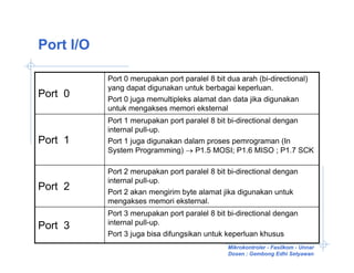 Port I/O

           Port 0 merupakan port paralel 8 bit dua arah (bi-directional)
           yang dapat digunakan untuk berbagai keperluan.
Port 0     Port 0 juga memultipleks alamat dan data jika digunakan
           untuk mengakses memori eksternal
           Port 1 merupakan port paralel 8 bit bi-directional dengan
           internal pull-up.
Port 1     Port 1 juga digunakan dalam proses pemrograman (In
           System Programming) → P1.5 MOSI; P1.6 MISO ; P1.7 SCK

           Port 2 merupakan port paralel 8 bit bi-directional dengan
           internal pull-up.
Port 2     Port 2 akan mengirim byte alamat jika digunakan untuk
           mengakses memori eksternal.
           Port 3 merupakan port paralel 8 bit bi-directional dengan
           internal pull-up.
Port 3
           Port 3 juga bisa difungsikan untuk keperluan khusus
                                               Mikrokontroler - Fasilkom - Unnar
                                               Dosen : Gembong Edhi Setyawan
 