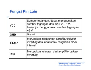 Fungsi Pin Lain

         Sumber tegangan, dapat menggunakan
         sumber tegangan dari +2,5 V – 6 V,
VCC
         biasanya menggunakan sumber tegangan
         +5 V
GND      Ground
         Merupakan input untuk amplifier osilator
XTAL1    inverting dan input untuk rangkaian clock
         internal

         Merupakan keluaran dari amplifier osilator
RST      inverting.

                                  Mikrokontroler - Fasilkom - Unnar
                                  Dosen : Gembong Edhi Setyawan
 