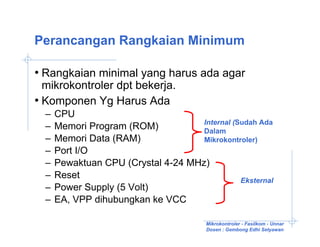 Perancangan Rangkaian Minimum

• Rangkaian minimal yang harus ada agar
  mikrokontroler dpt bekerja.
• Komponen Yg Harus Ada
  –   CPU
                                     Internal (Sudah Ada
  –   Memori Program (ROM)           Dalam
  –   Memori Data (RAM)              Mikrokontroler)
  –   Port I/O
  –   Pewaktuan CPU (Crystal 4-24 MHz)
  –   Reset                                     Eksternal
  –   Power Supply (5 Volt)
  –   EA, VPP dihubungkan ke VCC

                                         Mikrokontroler - Fasilkom - Unnar
                                         Dosen : Gembong Edhi Setyawan
 