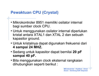 Pewaktuan CPU (Crystal)

• Mikrokontroler 8951 memiliki osilator internal
  bagi sumber clock CPU.
• Untuk menggunakan osilator internal diperlukan
  kristal antara XTAL1 dan XTAL 2 dan sebuah
  kapasitor ground.
• Untuk kristalnya dapat digunakan frekuensi dari
  4 sampai 24 MHZ.
• Sedang untuk kapasitor dapat bernilai 20 pF
  sampai 40 pF.
• Bila menggunakan clock eksternal rangkaian
  dihubungkan seperti berikut :
                                   Mikrokontroler - Fasilkom - Unnar
                                   Dosen : Gembong Edhi Setyawan
 