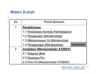 Materi Kuliah

 Ke                  Pokok Bahasan
  1   Pendahuluan
      1.1 Penjelasan Kontrak Pembelajaran
      1.2 Pengenalan Mikrokontroler
      1.3 Mikroprosesor Vs Mikrokontoler
      1.4 Penggunaan Mikrokontroler       RINGKASAN

  2   Arsitektur Mikrokontroler AT89S51
      2.1 Diagram Blok
      2.2 Deskripsi Pin
      2.3 Port I/O Mikrokontroler AT89S51
                                  Mikrokontroler - Fasilkom - Unnar
                                  Dosen : Gembong Edhi Setyawan
 